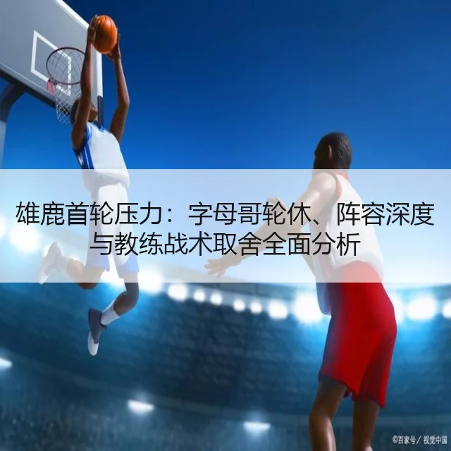 雄鹿首轮压力:字母哥轮休、阵容深度与教练战术取舍全面分析